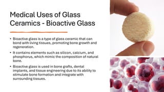 Medical Uses of Glass
Ceramics - Bioactive Glass
• Bioactive glass is a type of glass ceramic that can
bond with living tissues, promoting bone growth and
regeneration.
• It contains elements such as silicon, calcium, and
phosphorus, which mimic the composition of natural
bone.
• Bioactive glass is used in bone grafts, dental
implants, and tissue engineering due to its ability to
stimulate bone formation and integrate with
surrounding tissues.
 
