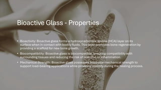 Bioactive Glass - Properties
• Bioactivity: Bioactive glass forms a hydroxycarbonate apatite (HCA) layer on its
surface when in contact with bodily fluids. This layer promotes bone regeneration by
providing a scaffold for new bone growth.
• Biocompatibility: Bioactive glass is biocompatible, ensuring compatibility with
surrounding tissues and reducing the risk of rejection or inflammation.
• Mechanical Strength: Bioactive glass possesses adequate mechanical strength to
support load-bearing applications while providing stability during the healing process.
 