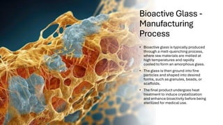 Bioactive Glass -
Manufacturing
Process
• Bioactive glass is typically produced
through a melt-quenching process,
where raw materials are melted at
high temperatures and rapidly
cooled to form an amorphous glass.
• The glass is then ground into fine
particles and shaped into desired
forms, such as granules, beads, or
scaffolds.
• The final product undergoes heat
treatment to induce crystallization
and enhance bioactivity before being
sterilized for medical use.
 