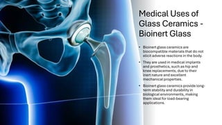 Medical Uses of
Glass Ceramics -
Bioinert Glass
• Bioinert glass ceramics are
biocompatible materials that do not
elicit adverse reactions in the body.
• They are used in medical implants
and prosthetics, such as hip and
knee replacements, due to their
inert nature and excellent
mechanical properties.
• Bioinert glass ceramics provide long-
term stability and durability in
biological environments, making
them ideal for load-bearing
applications.
 