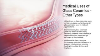 Medical Uses of
Glass Ceramics -
Other Types
• Other types of glass ceramics, such
as bioresorbable and antibacterial
glass, are also used in medical
applications.
• Bioresorbable glass ceramics
gradually dissolve in the body,
releasing ions that stimulate tissue
regeneration and eventually get
replaced by natural bone.
• Antibacterial glass ceramics
incorporate antimicrobial agents to
prevent infections and promote
healing in medical devices and
implants.
 