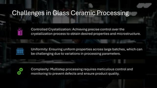 Challenges in Glass Ceramic Processing
Controlled Crystallization: Achieving precise control over the
crystallization process to obtain desired properties and microstructure.
Uniformity: Ensuring uniform properties across large batches, which can
be challenging due to variations in processing parameters.
Complexity: Multistep processing requires meticulous control and
monitoring to prevent defects and ensure product quality.
 