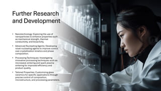 Further Research
and Development
• Nanotechnology: Exploring the use of
nanoparticles to enhance properties such
as mechanical strength, thermal
conductivity, and bioactivity.
• Advanced Nucleating Agents: Developing
novel nucleating agents to improve control
over crystallization kinetics and phase
composition.
• Processing Techniques: Investigating
innovative processing techniques such as
microwave sintering and spark plasma
sintering for improved efficiency and
product quality.
• Tailored Properties: Customizing glass
ceramics for specific applications through
precise control of composition,
microstructure, and processing parameters.
 