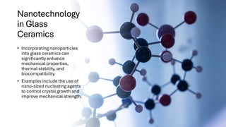 Nanotechnology
in Glass
Ceramics
• Incorporating nanoparticles
into glass ceramics can
significantly enhance
mechanical properties,
thermal stability, and
biocompatibility.
• Examples include the use of
nano-sized nucleating agents
to control crystal growth and
improve mechanical strength.
 