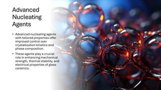 Advanced
Nucleating
Agents
• Advanced nucleating agents
with tailored properties offer
improved control over
crystallization kinetics and
phase composition.
• These agents play a crucial
role in enhancing mechanical
strength, thermal stability, and
electrical properties of glass
ceramics.
 