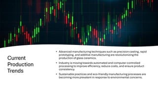 Current
Production
Trends
• Advanced manufacturing techniques such as precision casting, rapid
prototyping, and additive manufacturing are revolutionizing the
production of glass ceramics.
• Industry is moving towards automated and computer-controlled
processing to improve efficiency, reduce costs, and ensure product
consistency.
• Sustainable practices and eco-friendly manufacturing processes are
becoming more prevalent in response to environmental concerns.
 