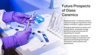 Future Prospects
of Glass
Ceramics
• Advancements in materials science
and technology are expected to drive
further innovation in glass ceramics.
• Emerging applications in areas such
as aerospace, renewable energy,
and 3D printing hold promise for
expanding the market.
• Continued research in areas like
nanotechnology, biomaterials, and
advanced processing techniques
will lead to novel products and
applications.
 