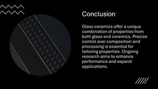 Conclusion
Glass ceramics offer a unique
combination of properties from
both glass and ceramics. Precise
control over composition and
processing is essential for
tailoring properties. Ongoing
research aims to enhance
performance and expand
applications.
 