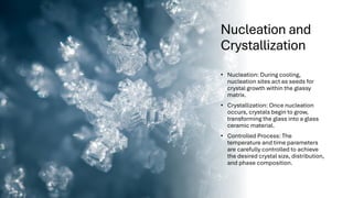 Nucleation and
Crystallization
• Nucleation: During cooling,
nucleation sites act as seeds for
crystal growth within the glassy
matrix.
• Crystallization: Once nucleation
occurs, crystals begin to grow,
transforming the glass into a glass
ceramic material.
• Controlled Process: The
temperature and time parameters
are carefully controlled to achieve
the desired crystal size, distribution,
and phase composition.
 