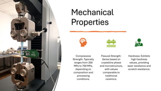 Mechanical
Properties
Compressive
Strength: Typically
ranges from 200
MPa to 700 MPa,
depending on
composition and
processing
conditions.
Flexural Strength:
Varies based on
crystalline phase
and microstructure,
with values
comparable to
traditional
ceramics.
Hardness: Exhibits
high hardness
values, providing
wear resistance and
scratch resistance.
 