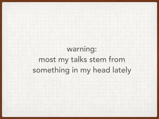 warning:
most my talks stem from
something in my head lately
 