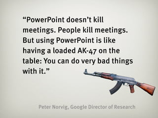 “PowerPoint doesn’t kill
meetings. People kill meetings.
But using PowerPoint is like
having a loaded AK-47 on the
table: You can do very bad things
with it.”



    Peter Norvig, Google Director of Research
 
