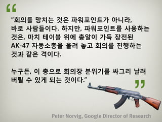 “
“회의를 망치는 것은 파워포인트가 아니라,
바로 사람들이다. 하지만, 파워포인트를 사용하는
것은, 마치 테이블 위에 총알이 가득 장전된
AK-47 자동소총을 올려 놓고 회의를 진행하는
것과 같은 격이다.

누구든, 이 총으로 회의장 분위기를 싸그리 날려



                                        ”
버릴 수 있게 되는 것이다.”




       Peter Norvig, Google Director of Research
 