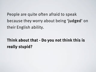People are quite often afraid to speak
because they worry about being ‘judged’ on
their English ability.


Think about that - Do you not think this is
really stupid?
 