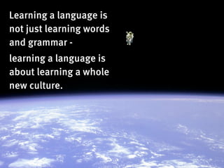Learning a language is
not just learning words
and grammar -
learning a language is
about learning a whole
new culture.
 
