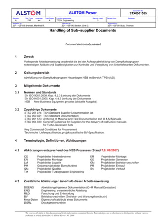 Document No:
                                                                          ALSTOM Power                                                     STX0001585
Revision:       Doc. Type:   Language:    Total Pages:   Function responsible:                 Security Level:   Derived from:           Replaces:
   A              DIR           en             4         TPSN Engineering                            3
Prepared by:                                                    Checked by:                                       Approved by:
2011−05−03 Brendel, Manfred R.                                  2011−05−06 Becker, Dirk D.                        2011−05−09 Butz, Thomas

                                               Handling of Sub−supplier Documents


                                                                     Document electronically released




   1           Zweck
               Vorliegende Arbeitsanweisung beschreibt die bei der Auftragsabwicklung von Dampfturbogruppen
               notwendigen Abläufe und Zuständigkeiten zur Kontrolle und Verwaltung von Unterlieferanten-Dokumenten.


   2           Geltungsbereich
               Abwicklung von Dampfturbogruppen Neuanlagen NEB im Bereich TPSN(UD).


   3           Mitgeltende Dokumente

   3.1         Normen und Standards
               EN ISO 9001:2008, Kap. 4.2.3 Lenkung der Dokumente
               EN ISO14001:2005, Kap. 4.4.5 Lenkung der Dokumente
               NEB    New Business Equipment process (aktuelle Ausgabe)

   3.2         Zugehörige Dokumente
               STX0 004 076              TSN Standard Supplier Documentation list
               STX0 000 021              TSN Standard Documentation
               STX0 001 573              Archiving of Material and Test Documentation and O & M Manuals
               STX0 004 039              General Guidelines for Suppliers for the delivery of Instruction manuals
                                         for Turbo-Generator Sets
               Key Commercial Conditions for Procurement
               Technische Lieferspezifikation; projektspezifische BV-Spezifikation


   4           Terminologie, Definitionen, Abkürzungen


   4.1         Abkürzungen entsprechend des NEB Prozesses (Stand 7.0, 08/2007)

               CO              Projektleiter Inbetriebnahme                                  ER           Projektleiter Montage
               ER              Projektleiter Montage                                         GE           Projektleiter Generator
               LM              Projektleiter Logistik                                        OM           Projektleiter Betriebsvorschriften
               PM              Gesamtprojektleiter Dampfturbine                              PR           Projektleiter Einkauf
               QM              Projektleiter Qualität                                        SA           Projektleiter Verkauf
               TM              Projektleiter Turbogruppen-Engineering


   4.2         Zusätzliche Abkürzungen innerhalb dieser Arbeitsanweisung

               DOENG                 Abwicklungsingenieur Dokumentation (O+M Manual Execution)
               ENG                   Engineering, verantwortliche Abteilung
               R&D                   Forschung und Entwicklung
               BV                    Betriebsvorschriften (Betriebs- und Wartungshandbuch)
               Meta-Daten            Eigenschaftsattribute eines Dokuments
               DGRL                  Druckgeräterichtlinie


                We reserve all rights in this document and in the information contained therein. Reproduction, use or disclosure to third parties without express
                authority is strictly forbidden. ! Alstom Power NV 2000
 