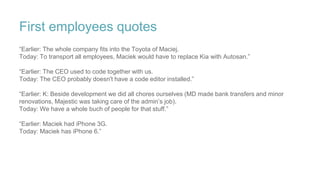 First employees quotes
“Earlier: The whole company fits into the Toyota of Maciej.
Today: To transport all employees, Maciek would have to replace Kia with Autosan.”
“Earlier: The CEO used to code together with us.
Today: The CEO probably doesn't have a code editor installed.”
“Earlier: K: Beside development we did all chores ourselves (MD made bank transfers and minor
renovations, Majestic was taking care of the admin’s job).
Today: We have a whole buch of people for that stuff.”
“Earlier: Maciek had iPhone 3G.
Today: Maciek has iPhone 6.”
 