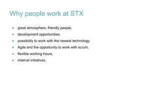 Why people work at STX
● great atmosphere, friendly people,
● development opportunities,
● possibility to work with the newest technology
● Agile and the opportunity to work with scrum,
● flexible working hours,
● internal initiatives,
 