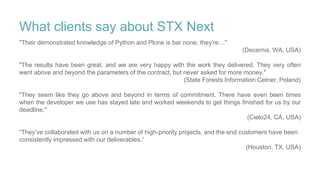 What clients say about STX Next
"Their demonstrated knowledge of Python and Plone is bar none; they're…"
(Decernis, WA, USA)
"The results have been great, and we are very happy with the work they delivered. They very often
went above and beyond the parameters of the contract, but never asked for more money."
(State Forests Information Cetner, Poland)
"They seem like they go above and beyond in terms of commitment. There have even been times
when the developer we use has stayed late and worked weekends to get things finished for us by our
deadline."
(Cielo24, CA, USA)
“They’ve collaborated with us on a number of high-priority projects, and the end customers have been
consistently impressed with our deliverables.”
(Houston, TX, USA)
 