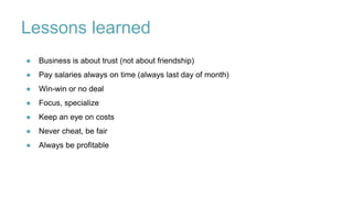 Lessons learned
● Business is about trust (not about friendship)
● Pay salaries always on time (always last day of month)
● Win-win or no deal
● Focus, specialize
● Keep an eye on costs
● Never cheat, be fair
● Always be profitable
 