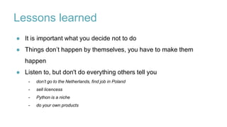 Lessons learned
● It is important what you decide not to do
● Things don’t happen by themselves, you have to make them
happen
● Listen to, but don't do everything others tell you
- don’t go to the Netherlands, find job in Poland
- sell licencess
- Python is a niche
- do your own products
 