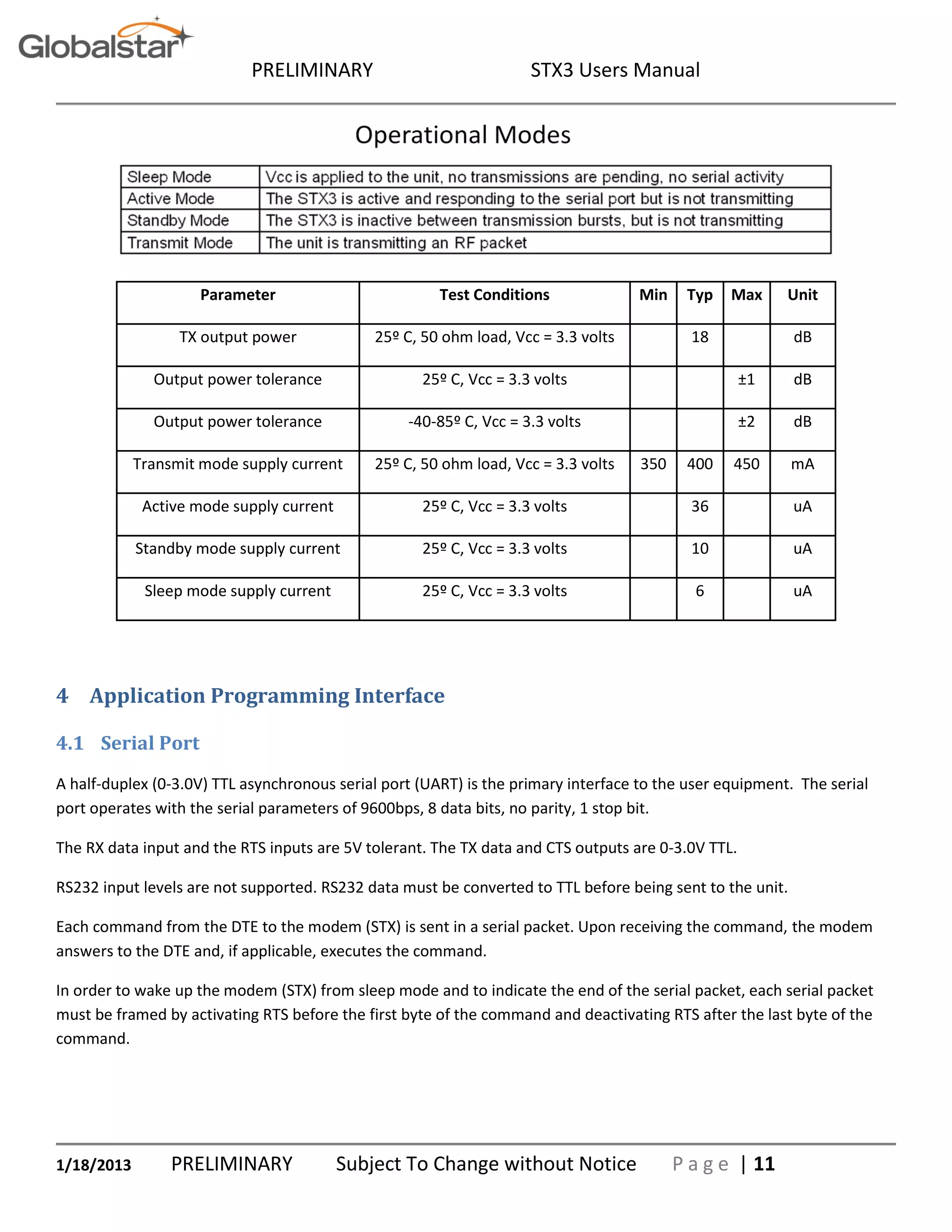 PRELIMINARY STX3 Users Manual
1/18/2013 PRELIMINARY Subject To Change without Notice P a g e | 11
Parameter Test Conditions Min Typ Max Unit
TX output power 25º C, 50 ohm load, Vcc = 3.3 volts 18 dB
Output power tolerance 25º C, Vcc = 3.3 volts ±1 dB
Output power tolerance -40-85º C, Vcc = 3.3 volts ±2 dB
Transmit mode supply current 25º C, 50 ohm load, Vcc = 3.3 volts 350 400 450 mA
Active mode supply current 25º C, Vcc = 3.3 volts 36 uA
Standby mode supply current 25º C, Vcc = 3.3 volts 10 uA
Sleep mode supply current 25º C, Vcc = 3.3 volts 6 uA
4 Application Programming Interface
4.1 Serial Port
A half-duplex (0-3.0V) TTL asynchronous serial port (UART) is the primary interface to the user equipment. The serial
port operates with the serial parameters of 9600bps, 8 data bits, no parity, 1 stop bit.
The RX data input and the RTS inputs are 5V tolerant. The TX data and CTS outputs are 0-3.0V TTL.
RS232 input levels are not supported. RS232 data must be converted to TTL before being sent to the unit.
Each command from the DTE to the modem (STX) is sent in a serial packet. Upon receiving the command, the modem
answers to the DTE and, if applicable, executes the command.
In order to wake up the modem (STX) from sleep mode and to indicate the end of the serial packet, each serial packet
must be framed by activating RTS before the first byte of the command and deactivating RTS after the last byte of the
command.
 