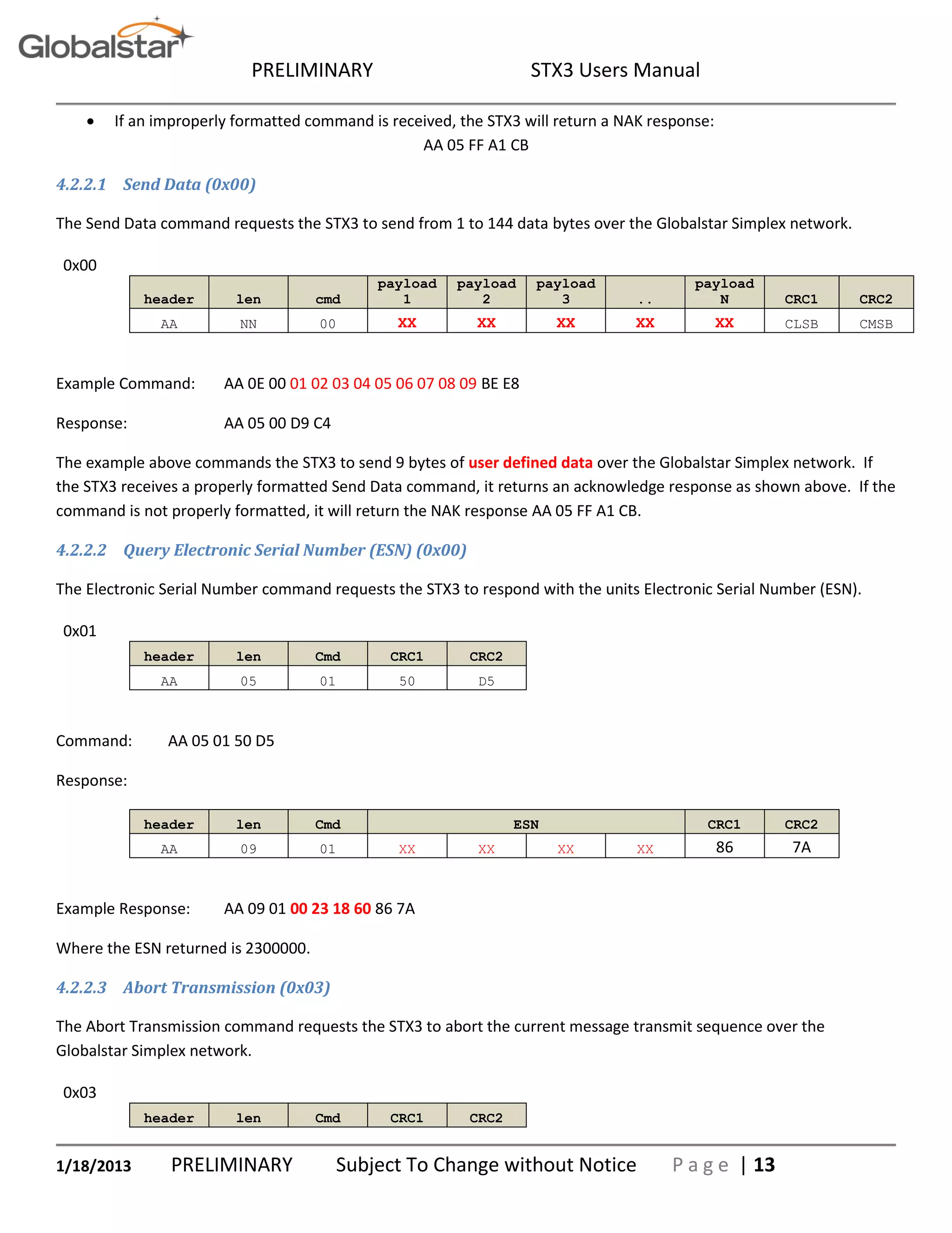 PRELIMINARY STX3 Users Manual
1/18/2013 PRELIMINARY Subject To Change without Notice P a g e | 13
 If an improperly formatted command is received, the STX3 will return a NAK response:
AA 05 FF A1 CB
4.2.2.1 Send Data (0x00)
The Send Data command requests the STX3 to send from 1 to 144 data bytes over the Globalstar Simplex network.
0x00
header len cmd
payload
1
payload
2
payload
3 ..
payload
N CRC1 CRC2
AA NN 00 XX XX XX XX XX CLSB CMSB
Example Command: AA 0E 00 01 02 03 04 05 06 07 08 09 BE E8
Response: AA 05 00 D9 C4
The example above commands the STX3 to send 9 bytes of user defined data over the Globalstar Simplex network. If
the STX3 receives a properly formatted Send Data command, it returns an acknowledge response as shown above. If the
command is not properly formatted, it will return the NAK response AA 05 FF A1 CB.
4.2.2.2 Query Electronic Serial Number (ESN) (0x00)
The Electronic Serial Number command requests the STX3 to respond with the units Electronic Serial Number (ESN).
0x01
header len Cmd CRC1 CRC2
AA 05 01 50 D5
Command: AA 05 01 50 D5
Response:
header len Cmd ESN CRC1 CRC2
AA 09 01 XX XX XX XX 86 7A
Example Response: AA 09 01 00 23 18 60 86 7A
Where the ESN returned is 2300000.
4.2.2.3 Abort Transmission (0x03)
The Abort Transmission command requests the STX3 to abort the current message transmit sequence over the
Globalstar Simplex network.
0x03
header len Cmd CRC1 CRC2
 
