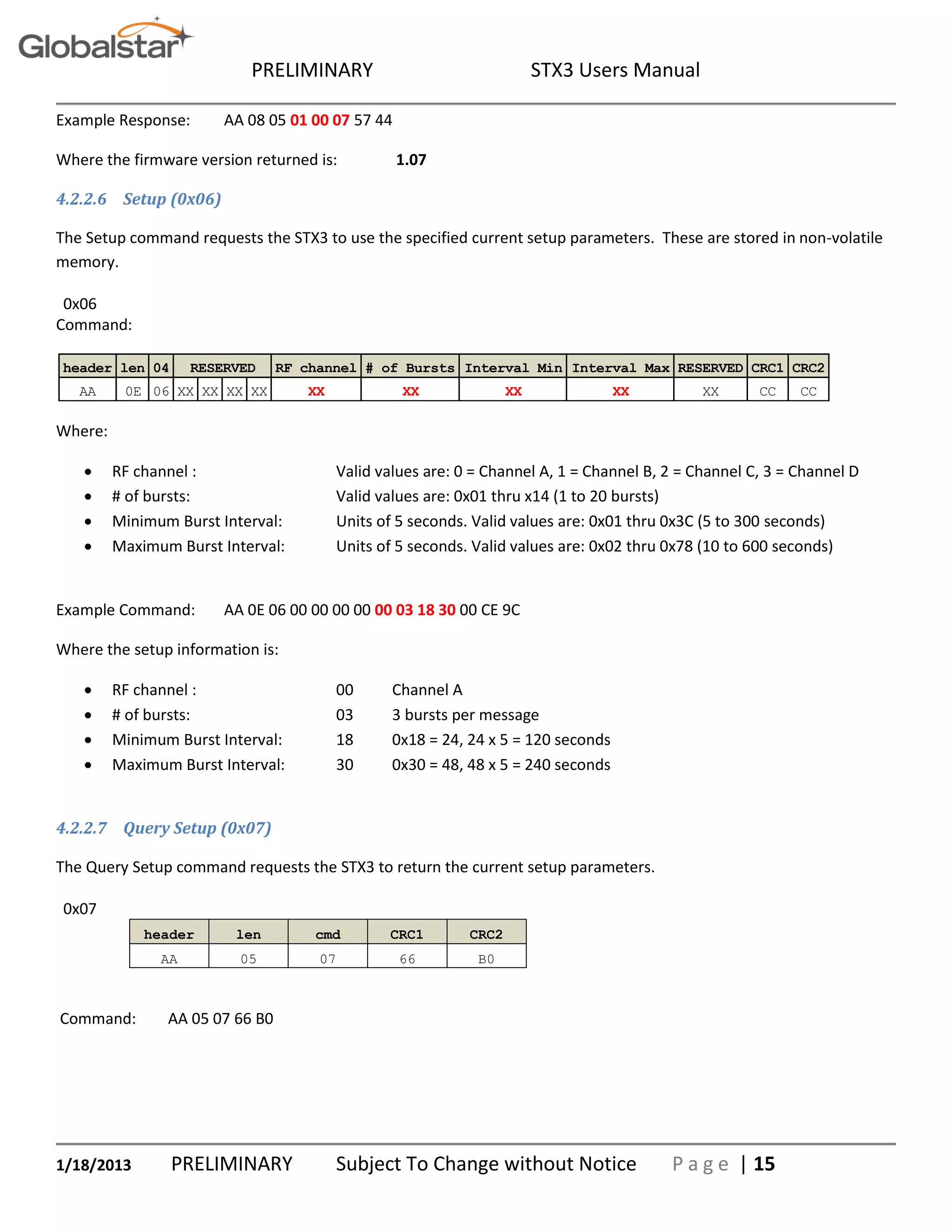 PRELIMINARY STX3 Users Manual
1/18/2013 PRELIMINARY Subject To Change without Notice P a g e | 15
Example Response: AA 08 05 01 00 07 57 44
Where the firmware version returned is: 1.07
4.2.2.6 Setup (0x06)
The Setup command requests the STX3 to use the specified current setup parameters. These are stored in non-volatile
memory.
0x06
Command:
Where:
 RF channel : Valid values are: 0 = Channel A, 1 = Channel B, 2 = Channel C, 3 = Channel D
 # of bursts: Valid values are: 0x01 thru x14 (1 to 20 bursts)
 Minimum Burst Interval: Units of 5 seconds. Valid values are: 0x01 thru 0x3C (5 to 300 seconds)
 Maximum Burst Interval: Units of 5 seconds. Valid values are: 0x02 thru 0x78 (10 to 600 seconds)
Example Command: AA 0E 06 00 00 00 00 00 03 18 30 00 CE 9C
Where the setup information is:
 RF channel : 00 Channel A
 # of bursts: 03 3 bursts per message
 Minimum Burst Interval: 18 0x18 = 24, 24 x 5 = 120 seconds
 Maximum Burst Interval: 30 0x30 = 48, 48 x 5 = 240 seconds
4.2.2.7 Query Setup (0x07)
The Query Setup command requests the STX3 to return the current setup parameters.
0x07
header len cmd CRC1 CRC2
AA 05 07 66 B0
Command: AA 05 07 66 B0
header len 04 RF channel # of Bursts Interval Min Interval Max RESERVED CRC1 CRC2
AA 0E 06 XX XX XX XX XX XX XX XX XX CC CC
RESERVED
 