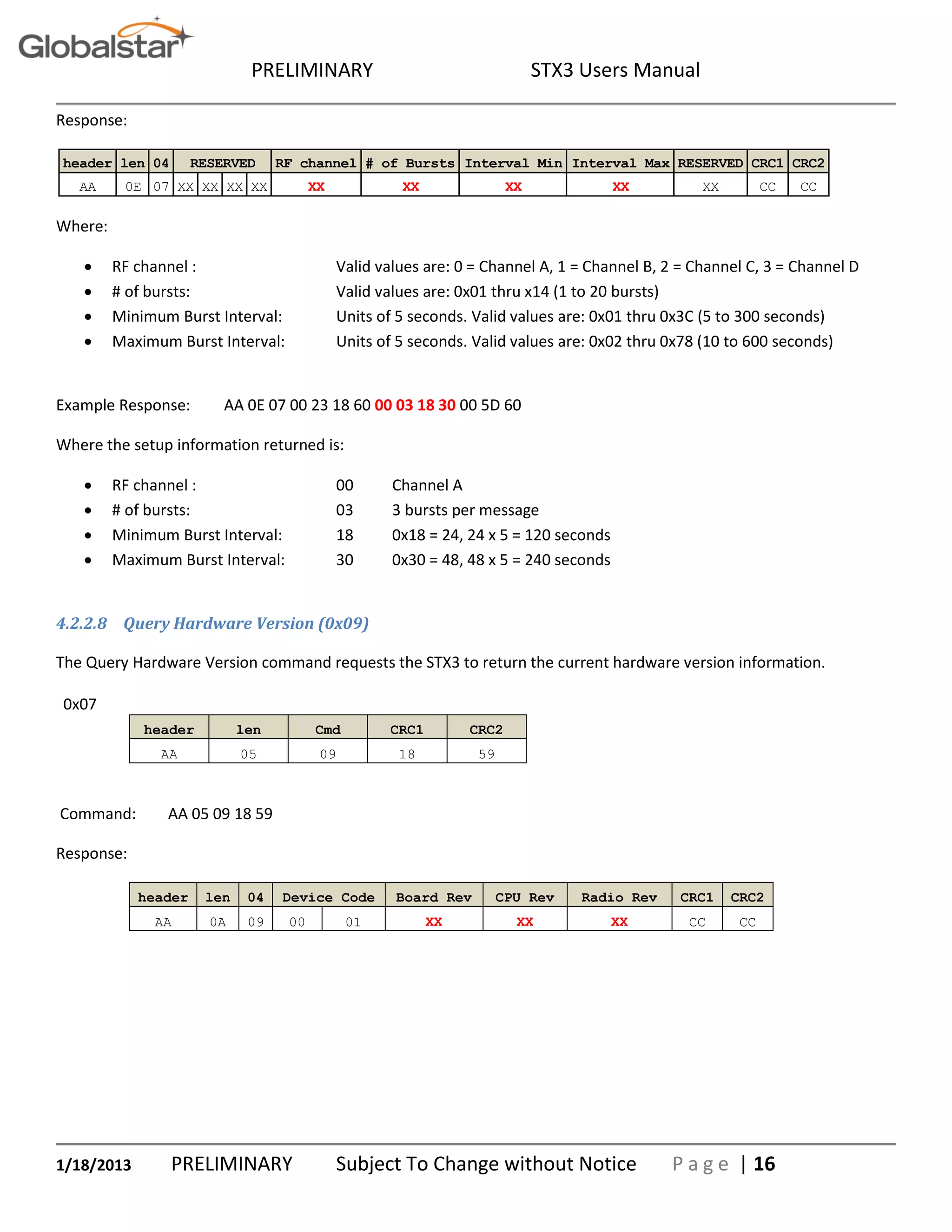 PRELIMINARY STX3 Users Manual
1/18/2013 PRELIMINARY Subject To Change without Notice P a g e | 16
Response:
Where:
 RF channel : Valid values are: 0 = Channel A, 1 = Channel B, 2 = Channel C, 3 = Channel D
 # of bursts: Valid values are: 0x01 thru x14 (1 to 20 bursts)
 Minimum Burst Interval: Units of 5 seconds. Valid values are: 0x01 thru 0x3C (5 to 300 seconds)
 Maximum Burst Interval: Units of 5 seconds. Valid values are: 0x02 thru 0x78 (10 to 600 seconds)
Example Response: AA 0E 07 00 23 18 60 00 03 18 30 00 5D 60
Where the setup information returned is:
 RF channel : 00 Channel A
 # of bursts: 03 3 bursts per message
 Minimum Burst Interval: 18 0x18 = 24, 24 x 5 = 120 seconds
 Maximum Burst Interval: 30 0x30 = 48, 48 x 5 = 240 seconds
4.2.2.8 Query Hardware Version (0x09)
The Query Hardware Version command requests the STX3 to return the current hardware version information.
0x07
header len Cmd CRC1 CRC2
AA 05 09 18 59
Command: AA 05 09 18 59
Response:
header len 04 Device Code Board Rev CPU Rev Radio Rev CRC1 CRC2
AA 0A 09 00 01 XX XX XX CC CC
header len 04 RF channel # of Bursts Interval Min Interval Max RESERVED CRC1 CRC2
AA 0E 07 XX XX XX XX XX XX XX XX XX CC CC
RESERVED
 