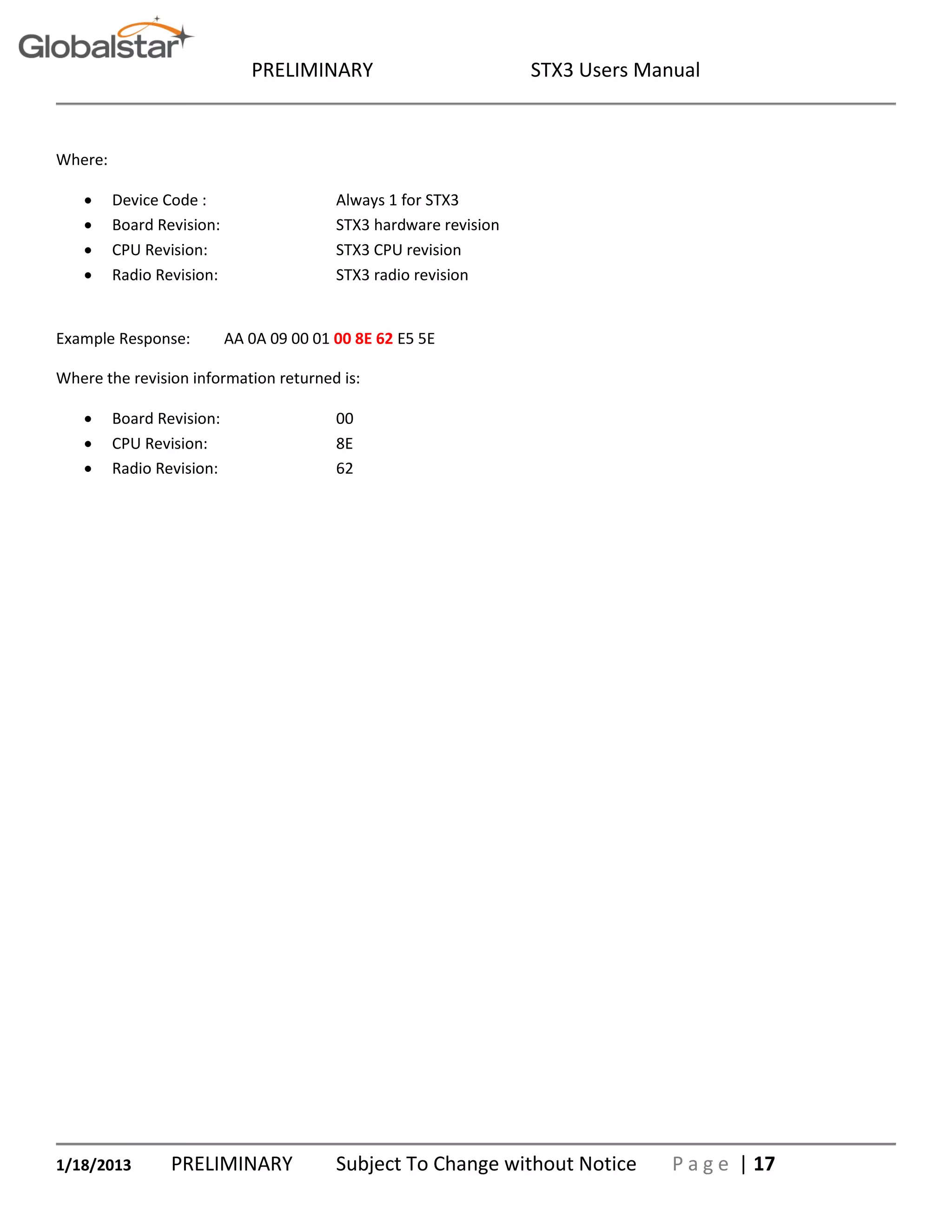 PRELIMINARY STX3 Users Manual
1/18/2013 PRELIMINARY Subject To Change without Notice P a g e | 17
Where:
 Device Code : Always 1 for STX3
 Board Revision: STX3 hardware revision
 CPU Revision: STX3 CPU revision
 Radio Revision: STX3 radio revision
Example Response: AA 0A 09 00 01 00 8E 62 E5 5E
Where the revision information returned is:
 Board Revision: 00
 CPU Revision: 8E
 Radio Revision: 62
 
