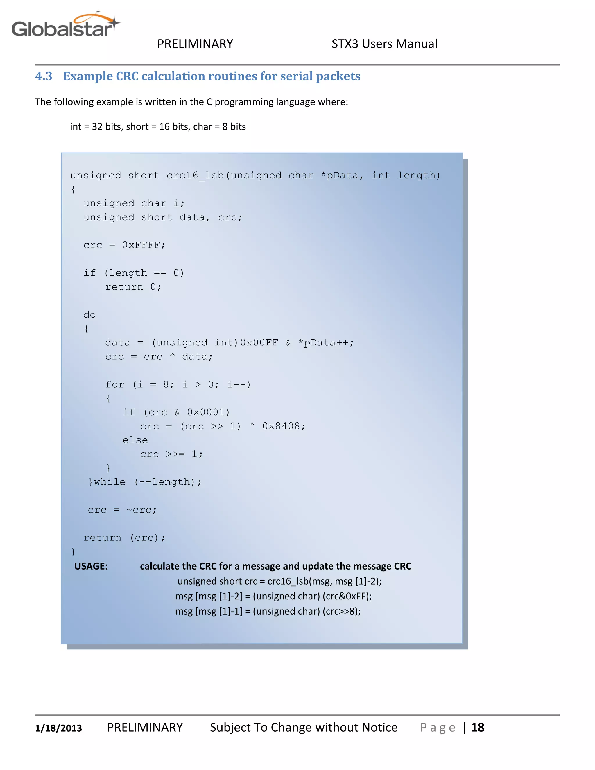 PRELIMINARY STX3 Users Manual
1/18/2013 PRELIMINARY Subject To Change without Notice P a g e | 18
4.3 Example CRC calculation routines for serial packets
The following example is written in the C programming language where:
int = 32 bits, short = 16 bits, char = 8 bits
unsigned short crc16_lsb(unsigned char *pData, int length)
{
unsigned char i;
unsigned short data, crc;
crc = 0xFFFF;
if (length == 0)
return 0;
do
{
data = (unsigned int)0x00FF & *pData++;
crc = crc ^ data;
for (i = 8; i > 0; i--)
{
if (crc & 0x0001)
crc = (crc >> 1) ^ 0x8408;
else
crc >>= 1;
}
}while (--length);
crc = ~crc;
return (crc);
}
USAGE: calculate the CRC for a message and update the message CRC
unsigned short crc = crc16_lsb(msg, msg [1]-2);
msg [msg [1]-2] = (unsigned char) (crc&0xFF);
msg [msg [1]-1] = (unsigned char) (crc>>8);
 