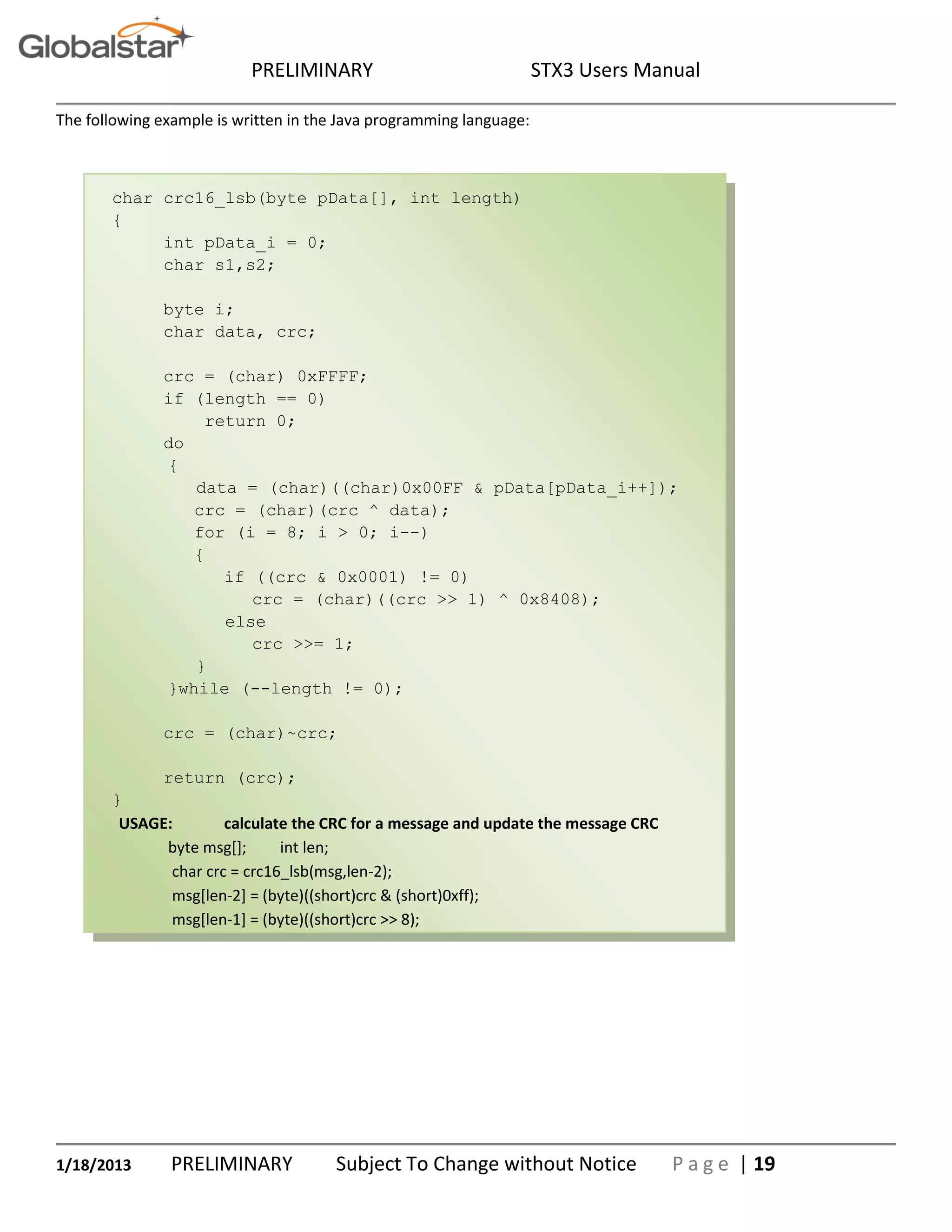 PRELIMINARY STX3 Users Manual
1/18/2013 PRELIMINARY Subject To Change without Notice P a g e | 19
The following example is written in the Java programming language:
char crc16_lsb(byte pData[], int length)
{
int pData_i = 0;
char s1,s2;
byte i;
char data, crc;
crc = (char) 0xFFFF;
if (length == 0)
return 0;
do
{
data = (char)((char)0x00FF & pData[pData_i++]);
crc = (char)(crc ^ data);
for (i = 8; i > 0; i--)
{
if ((crc & 0x0001) != 0)
crc = (char)((crc >> 1) ^ 0x8408);
else
crc >>= 1;
}
}while (--length != 0);
crc = (char)~crc;
return (crc);
}
USAGE: calculate the CRC for a message and update the message CRC
byte msg[]; int len;
char crc = crc16_lsb(msg,len-2);
msg[len-2] = (byte)((short)crc & (short)0xff);
msg[len-1] = (byte)((short)crc >> 8);
 