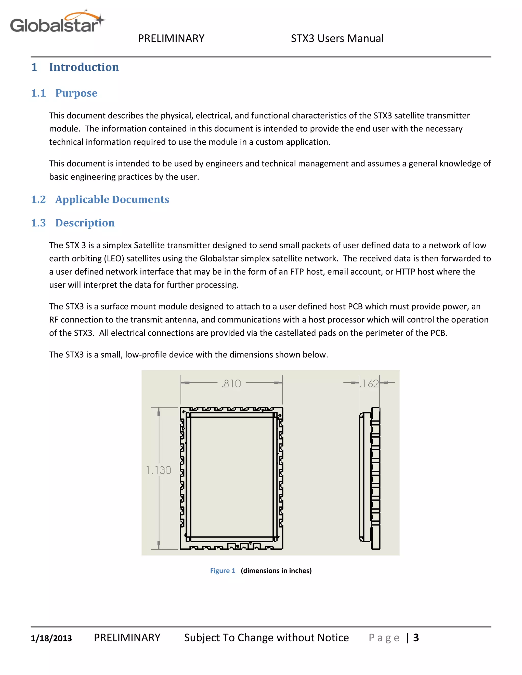 PRELIMINARY STX3 Users Manual
1/18/2013 PRELIMINARY Subject To Change without Notice P a g e | 3
1 Introduction
1.1 Purpose
This document describes the physical, electrical, and functional characteristics of the STX3 satellite transmitter
module. The information contained in this document is intended to provide the end user with the necessary
technical information required to use the module in a custom application.
This document is intended to be used by engineers and technical management and assumes a general knowledge of
basic engineering practices by the user.
1.2 Applicable Documents
1.3 Description
The STX 3 is a simplex Satellite transmitter designed to send small packets of user defined data to a network of low
earth orbiting (LEO) satellites using the Globalstar simplex satellite network. The received data is then forwarded to
a user defined network interface that may be in the form of an FTP host, email account, or HTTP host where the
user will interpret the data for further processing.
The STX3 is a surface mount module designed to attach to a user defined host PCB which must provide power, an
RF connection to the transmit antenna, and communications with a host processor which will control the operation
of the STX3. All electrical connections are provided via the castellated pads on the perimeter of the PCB.
The STX3 is a small, low-profile device with the dimensions shown below.
Figure 1 (dimensions in inches)
 