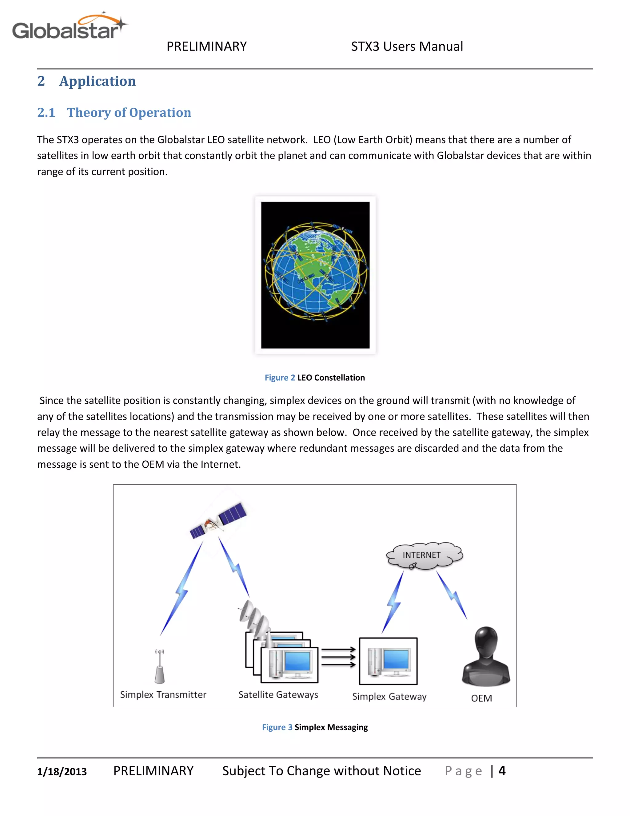 PRELIMINARY STX3 Users Manual
1/18/2013 PRELIMINARY Subject To Change without Notice P a g e | 4
2 Application
2.1 Theory of Operation
The STX3 operates on the Globalstar LEO satellite network. LEO (Low Earth Orbit) means that there are a number of
satellites in low earth orbit that constantly orbit the planet and can communicate with Globalstar devices that are within
range of its current position.
Figure 2 LEO Constellation
Since the satellite position is constantly changing, simplex devices on the ground will transmit (with no knowledge of
any of the satellites locations) and the transmission may be received by one or more satellites. These satellites will then
relay the message to the nearest satellite gateway as shown below. Once received by the satellite gateway, the simplex
message will be delivered to the simplex gateway where redundant messages are discarded and the data from the
message is sent to the OEM via the Internet.
Figure 3 Simplex Messaging
 