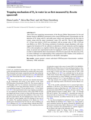 MNRAS 469, S818–S823 (2018) doi:10.1093/mnras/stx3359
Advance Access publication 2018 January 8
Trapping mechanism of O2 in water ice as first measured by Rosetta
spacecraft
Diana Laufer,‹
Akiva Bar-Nun† and Adi Ninio Greenberg
Department of Geophysics, Tel-Aviv University, Ramat Aviv, P.O. Box 39040, 6997801, Tel Aviv, Israel
Accepted 2017 December 14. Received 2017 December 9; in original form 2017 April 14
ABSTRACT
One of the most surprising measurements of the Rosetta Orbiter Spectrometer for Ion and
Neutral Analysis (ROSINA) instrument on the comet 67P/Churyumov–Gerasimenko was the
detection of O2 along with N2 and noble gases which were measured for the first time in
comets, along with the major constituents, water, CO, and CO2. The O2 high abundance
of 1–10 per cent relative to H2O was calculated, with an average value of 3.80 ± 0.85 per
cent (Bieler et al. 2015). The strong correlation of molecular oxygen abundance with water,
suggests the formation of O2 by radiolysis or photolysis of water molecules and the trapping
of O2 in the amorphous ice, together with the other gases while the comet was formed. In this
study, we present new experimental results for trapping O2 with N2 and Ar in amorphous ice
in order to understand the direct measurements of the Rosetta spacecraft. The discovery of O2
in comets challenges our understanding of the composition of the volatiles in the outskirts of
the young solar system and their delivery to the Earth’s atmosphere.
Key words: comets: general – comets: individual: 67P/Churyumov–Gerasimenko – methods:
laboratory – ISM: molecules.
1 INTRODUCTION
Comets are considered pristine objects at the edge of the solar
system, the link between interstellar ices and the early solar system.
Their elemental and isotopic composition provides clues about the
origin of volatiles and water on Earth (Laufer et al. 1999; Morbidelli
et al. 2000; Owen & Bar-Nun 2001; Altwegg et al. 2015; Marty et al.
2016).
The Rosetta observations reveal the most detailed information
on the composition and activity of the nucleus of the comet
67P/Churyumov–Gerasimenko (67P/C–G). The mission ended on
30 September, after 2 yr of continuous measurements around the
comet 67P/C–G, from large heliocentric distances, at about 4 au,
to its perihelion passage (1.24 au) and back, up to ∼3.8 au (Taylor
et al. 2017). Our experimental results of gas trapping in amorphous
ice can explain the observed activity of the comet 67P/C–G from
gas trapped and frozen in water ice along with dust grains and the
increased activity around and after perihelion of the comet. From
the direct observations, the most abundant gases in the coma were
H2O and CO2 which together with CO constitute 95 per cent of
the volatiles. The significant abundance of O2 (Bieler et al. 2015)
and the gases measured for the first time N2 and Ar (Rubin et al.
2015a, Balsiger et al. 2015), all supervolatiles, indicate that 67P/C–
G never experienced high temperatures. The surprising detection
 E-mail: dianal@post.tau.ac.il
† Deceased, 2017.
of molecular oxygen in the coma of comet 67P/C–G by ROSINA–
DFMS (Rosetta Orbiter Sensor for Ion and Neutral Analysis, Dou-
ble focusing mass spectrometer), with an O2/H2O abundance ratio
in the range 1–10 per cent, with an average ratio of 3.80 ± 0.85
per cent (Bieler et al. 2015) was confirmed also by the previous
(1986) Giotto Neutral Mass Spectrometer (NMS measurements)
in situ measurements of comet 1P/Halley with similar amounts of
molecular oxygen of 3.7 ± 1.7 per cent (Rubin et al. 2015b).
The large amount of O2 strongly correlated with H2O was one
of the most surprising results of the Rosetta mission (Bieler et al.
2015).
One of the possible explanations for its constant high relative
abundance is that the O2 was already formed by radiolysis (frag-
mentation) of water ice (Bar-Nun et al. 1985; Teolis et al. 2005) in
the protosolar nebula (PSN) by UV photons, electrons, and ions. The
possible chemical reaction is simple, 2H2O → 2H2 + O2 through
OH and O radicals. The resulting H2 is desorbed and cannot be
preserved in the ice (Laufer et al. 1987) however the O2, as a bigger
and heavier molecule, can diffuse between the ice layers (Teolis
et al. 2005).
O2 was observed depleted in molecular clouds as ρ Oph A and
Orion (Melnick  Kaufman 2015). Taquet et al. (2016) found a
good correlation between the species measured by ROSINA and
observations in dark cloud ρ Oph A. Mousis et al. (2016) calculated
the energy constraints and concluded that O2 could be trapped in
the ice grains in the stage of the molecular cloud.
Experimental studies by Zheng, Jewitt  Kaiser (2006),
showed a very low yield of H2O2, and no O3 (Yabushita,
C
 2018 The Author(s)
Published by Oxford University Press on behalf of the Royal Astronomical Society
Downloaded
from
https://academic.oup.com/mnras/article/469/Suppl_2/S818/4793255
by
guest
on
26
March
2024
 