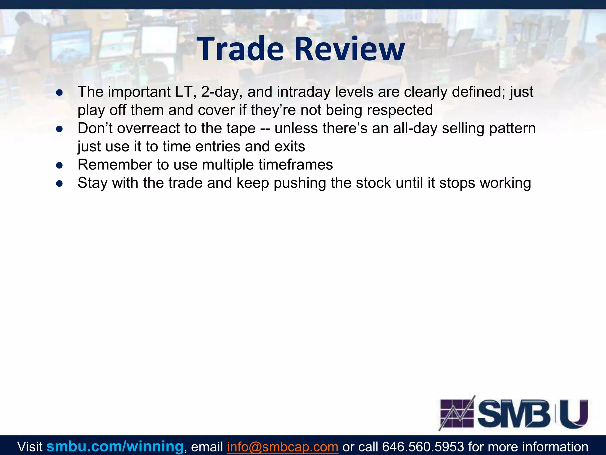 Trade Review
● The important LT, 2-day, and intraday levels are clearly defined; just
play off them and cover if they’re not being respected
● Don’t overreact to the tape -- unless there’s an all-day selling pattern
just use it to time entries and exits
● Remember to use multiple timeframes
● Stay with the trade and keep pushing the stock until it stops working
Visit smbu.com/winning, email info@smbcap.com or call 646.560.5953 for more information
 