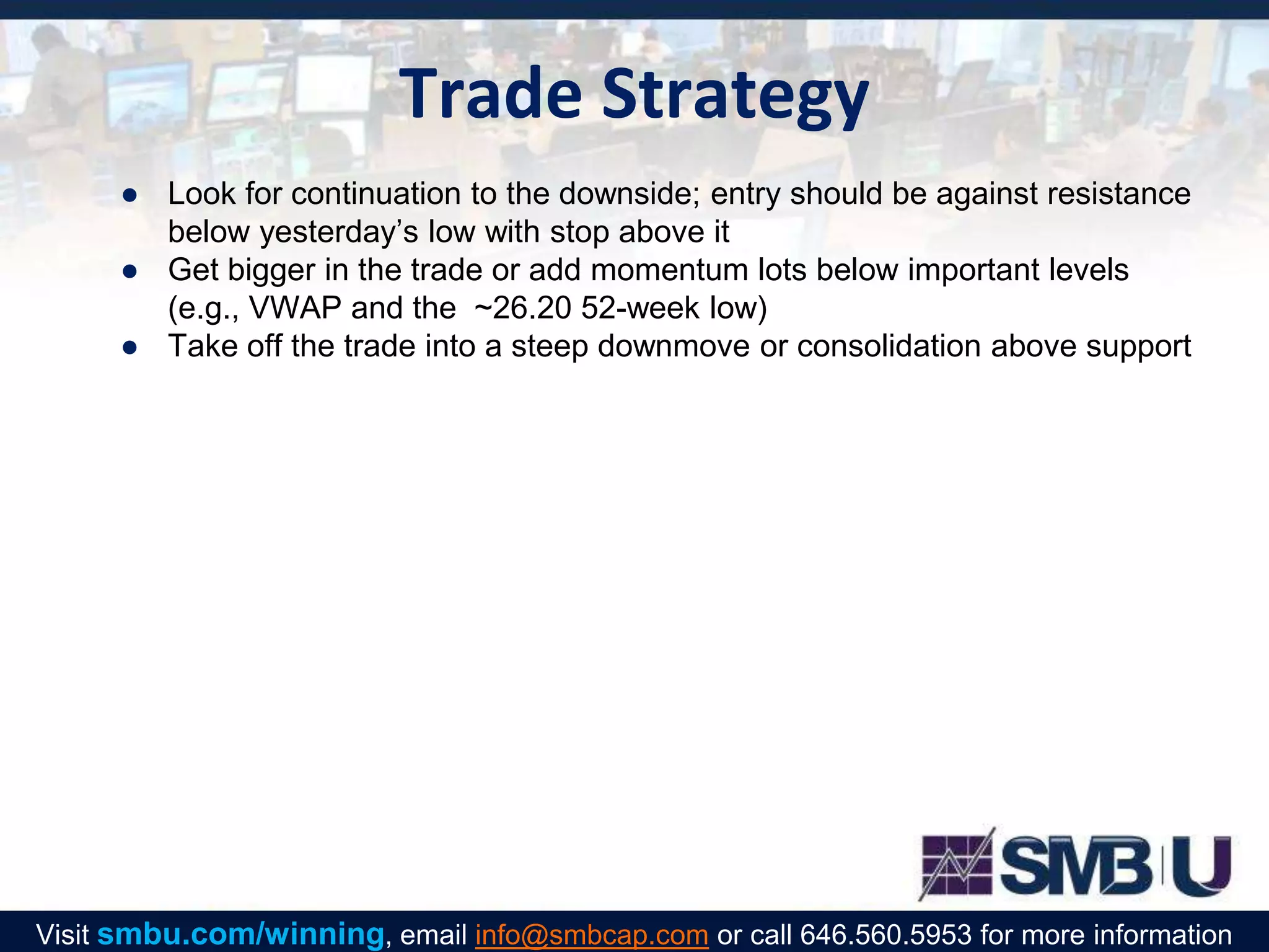 Trade Strategy
● Look for continuation to the downside; entry should be against resistance
below yesterday’s low with stop above it
● Get bigger in the trade or add momentum lots below important levels
(e.g., VWAP and the ~26.20 52-week low)
● Take off the trade into a steep downmove or consolidation above support
Visit smbu.com/winning, email info@smbcap.com or call 646.560.5953 for more information
 
