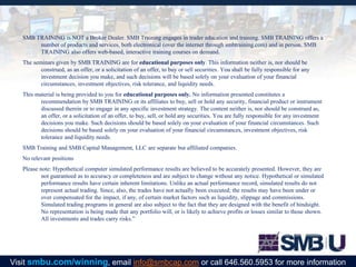SMB TRAINING is NOT a Broker Dealer. SMB Training engages in trader education and training. SMB TRAINING offers a
number of products and services, both electronical (over the internet through smbtraining.com) and in person. SMB
TRAINING also offers web-based, interactive training courses on demand.
The seminars given by SMB TRAINING are for educational purposes only. This information neither is, nor should be
construed, as an offer, or a solicitation of an offer, to buy or sell securities. You shall be fully responsible for any
investment decision you make, and such decisions will be based solely on your evaluation of your financial
circumstances, investment objectives, risk tolerance, and liquidity needs.
This material is being provided to you for educational purposes only. No information presented constitutes a
recommendation by SMB TRAINING or its affiliates to buy, sell or hold any security, financial product or instrument
discussed therein or to engage in any specific investment strategy. The content neither is, nor should be construed as,
an offer, or a solicitation of an offer, to buy, sell, or hold any securities. You are fully responsible for any investment
decisions you make. Such decisions should be based solely on your evaluation of your financial circumstances. Such
decisions should be based solely on your evaluation of your financial circumstances, investment objectives, risk
tolerance and liquidity needs.
SMB Training and SMB Capital Management, LLC are separate but affiliated companies.
No relevant positions
Please note: Hypothetical computer simulated performance results are believed to be accurately presented. However, they are
not guaranteed as to accuracy or completeness and are subject to change without any notice. Hypothetical or simulated
performance results have certain inherent limitations. Unlike an actual performance record, simulated results do not
represent actual trading. Since, also, the trades have not actually been executed; the results may have been under or
over compensated for the impact, if any, of certain market factors such as liquidity, slippage and commissions.
Simulated trading programs in general are also subject to the fact that they are designed with the benefit of hindsight.
No representation is being made that any portfolio will, or is likely to achieve profits or losses similar to those shown.
All investments and trades carry risks.”
Visit smbu.com/winning, email info@smbcap.com or call 646.560.5953 for more information
 