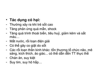 • Tác dụng có hại:
- Thường xảy ra khi trẻ sốt cao
- Tăng phản ứng quá mẫn, shock
- Tăng quá trình thoái biến, tiêu huỷ, giảm kẽm và sắt
máu…
- Mất nước, rối loạn điện giải
- Có thể gây co giật do sốt
- Các rối loạn thần kinh khác: tổn thương tổ chức não, mê
sảng, kích thích, ảo giác... có thể dẫn đến TT thực thể
- Chán ăn, suy kiệt
- Suy tim, suy hô hấp…
 