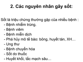 2. Các nguyên nhân gây sốt:
Sốt là triệu chứng thường gặp của nhiều bệnh :
- Bệnh nhiễm trùng.
- Bệnh viêm
- Bệnh miễn dịch
- Phá hủy mô tế bào: bỏng, huyết tán, XH…
- Ung thư
- Bệnh chuyển hóa
- Sốt do thuốc
- Huyết khối, tắc mạch sâu…
 