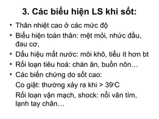 3. Các biểu hiện LS khi sốt:
• Thân nhiệt cao ở các mức độ
• Biểu hiện toàn thân: mệt mỏi, nhức đầu,
đau cơ,
• Dấu hiệu mất nước: môi khô, tiểu ít hơn bt
• Rối loạn tiêu hoá: chán ăn, buồn nôn…
• Các biến chứng do sốt cao:
Co giật: thường xảy ra khi > 39o
C
Rối loạn vận mạch, shock: nổi vân tím,
lạnh tay chân…
 