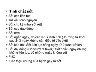 • Tính chất sốt
+ Sốt cao liên tục
+ sốt kiểu cao nguyên
+ Sốt chu kỳ (như sốt rét)
+ Sốt cao dao động:
+ Sốt cơn
+ Sốt ngắn ngày, do các virus lành tính ( thường tự khỏi
sau 2- 3 ngày không cần điều trị đặc biệt)
+ Sốt kéo dài: Sốt liên tục hàng ngày từ 2 tuần trở lên
+ Sốt dai dẳng (Concurrent fever): Sốt nhiều ngày nhưng
không liên tục, có những ngày không sốt
+ FUO
• Các triệu chứng của bệnh gây ra sốt
 