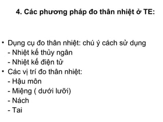 4. Các phương pháp đo thân nhiệt ở TE:
• Dụng cụ đo thân nhiệt: chú ý cách sử dụng
- Nhiệt kế thủy ngân
- Nhiệt kế điện tử
• Các vị trí đo thân nhiệt:
- Hậu môn
- Miệng ( dưới lưỡi)
- Nách
- Tai
 