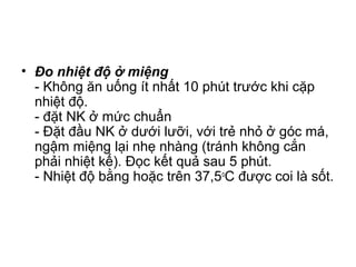 • Đo nhiệt độ ở miệng
- Không ăn uống ít nhất 10 phút trước khi cặp
nhiệt độ.
- đặt NK ở mức chuẩn
- Đặt đầu NK ở dưới lưỡi, với trẻ nhỏ ở góc má,
ngậm miệng lại nhẹ nhàng (tránh không cắn
phải nhiệt kế). Đọc kết quả sau 5 phút.
- Nhiệt độ bằng hoặc trên 37,5o
C được coi là sốt.
 