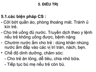 5. ĐIỀU TRỊ
5.1.các biện pháp CS :
- Cởi bớt quần áo, phòng thoáng mát. Tránh ủ
kín trẻ.
- Cho trẻ uống đủ nước. Truyền dịch theo y lệnh
nếu trẻ không uống được, bệnh nặng
- Chườm nước ấm cho trẻ : dùng khăn nhúng
nước ấm đắp vào các vị trí trán, nách, bẹn.
• Chế độ dinh dưỡng, chăm sóc:
- Cho trẻ ăn lỏng, dễ tiêu, chia nhỏ bữa.
- Tiếp tục bú mẹ nếu trẻ còn bú.
 