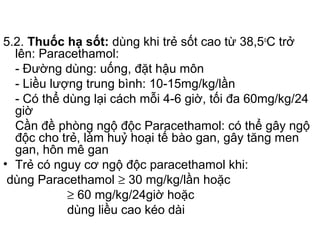 5.2. Thuốc hạ sốt: dùng khi trẻ sốt cao từ 38,5o
C trở
lên: Paracethamol:
- Đường dùng: uống, đặt hậu môn
- Liều lượng trung bình: 10-15mg/kg/lần
- Có thể dùng lại cách mỗi 4-6 giờ, tối đa 60mg/kg/24
giờ
Cần đề phòng ngộ độc Paracethamol: có thể gây ngộ
độc cho trẻ, làm huỷ hoại tế bào gan, gây tăng men
gan, hôn mê gan
• Trẻ có nguy cơ ngộ độc paracethamol khi:
dùng Paracethamol ≥ 30 mg/kg/lần hoặc
≥ 60 mg/kg/24giờ hoặc
dùng liều cao kéo dài
 
