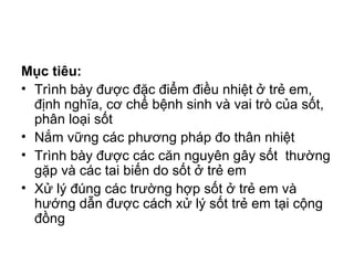 Mục tiêu:
• Trình bày được đặc điểm điều nhiệt ở trẻ em,
định nghĩa, cơ chế bệnh sinh và vai trò của sốt,
phân loại sốt
• Nắm vững các phương pháp đo thân nhiệt
• Trình bày được các căn nguyên gây sốt thường
gặp và các tai biến do sốt ở trẻ em
• Xử lý đúng các trường hợp sốt ở trẻ em và
hướng dẫn được cách xử lý sốt trẻ em tại cộng
đồng
 