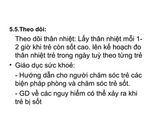 5.5.Theo dõi:
Theo dõi thân nhiệt: Lấy thân nhiệt mỗi 1-
2 giờ khi trẻ còn sốt cao. lên kế hoạch đo
thân nhiệt trẻ trong ngày tuỳ theo từng trẻ
• Giáo dục sức khoẻ:
- Hướng dẫn cho người chăm sóc trẻ các
biện pháp phòng và chăm sóc trẻ sốt.
- GD về các nguy hiểm có thể xảy ra khi
trẻ bị sốt
 