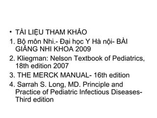 • TÀI LIỆU THAM KHẢO
1. Bộ môn Nhi.- Đại học Y Hà nội- BÀI
GIẢNG NHI KHOA 2009
2. Kliegman: Nelson Textbook of Pediatrics,
18th edition 2007
3. THE MERCK MANUAL- 16th edition
4. Sarrah S. Long, MD. Principle and
Practice of Pediatric Infectious Diseases-
Third edition
 