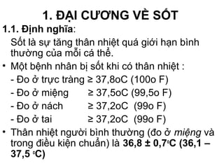 1. ĐẠI CƯƠNG VỀ SỐT
1.1. Định nghĩa:
Sốt là sự tăng thân nhiệt quá giới hạn bình
thường của mỗi cá thể.
• Một bệnh nhân bị sốt khi có thân nhiệt :
- Đo ở trực tràng ≥ 37,8oC (100o F)
- Đo ở miệng ≥ 37,5oC (99,5o F)
- Đo ở nách ≥ 37,2oC (99o F)
- Đo ở tai ≥ 37,2oC (99o F)
• Thân nhiệt người bình thường (đo ở miệng và
trong điều kiện chuẩn) là 36,8 ± 0,7o
C (36,1 –
37,5 o
C)
 